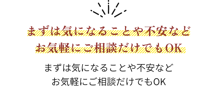まずは気になることや不安など お気軽にご相談だけでもOK