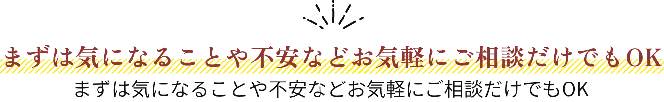 まずは気になることや不安など お気軽にご相談だけでもOK